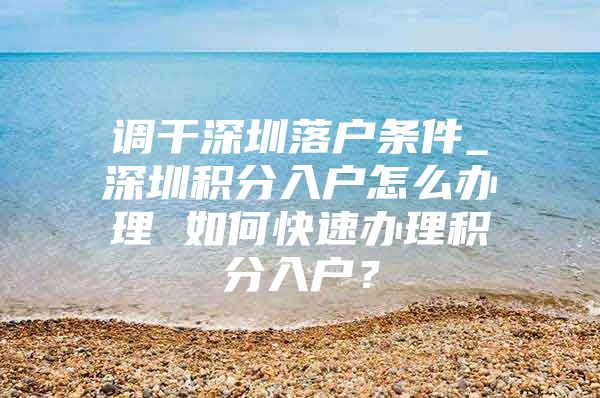 调干深圳落户条件_深圳积分入户怎么办理 如何快速办理积分入户？