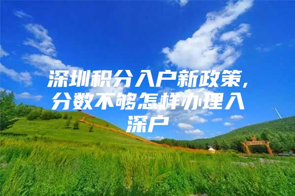 深圳积分入户新政策,分数不够怎样办理入深户