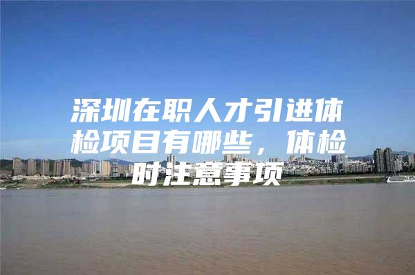 深圳在职人才引进体检项目有哪些，体检时注意事项