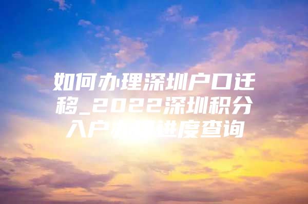 如何办理深圳户口迁移_2022深圳积分入户办理进度查询