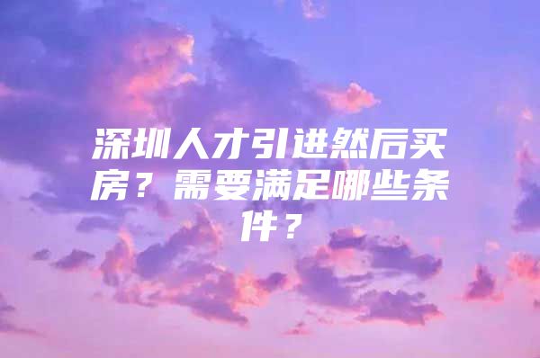 深圳人才引进然后买房？需要满足哪些条件？