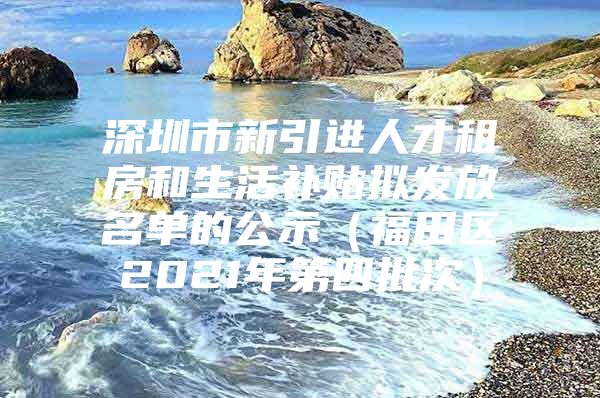 深圳市新引进人才租房和生活补贴拟发放名单的公示（福田区2021年第四批次）