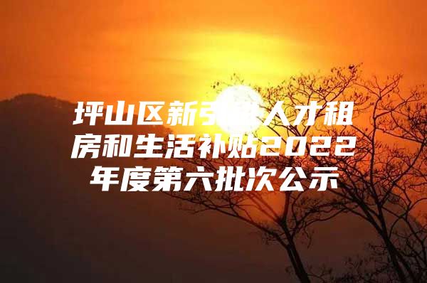 坪山区新引进人才租房和生活补贴2022年度第六批次公示