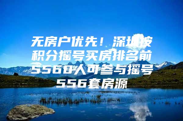 无房户优先！深圳按积分摇号买房排名前5560人可参与摇号556套房源
