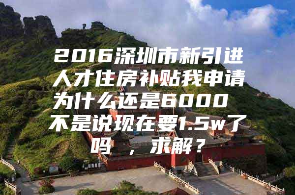 2016深圳市新引进人才住房补贴我申请为什么还是6000 不是说现在要1.5w了吗 ，求解？