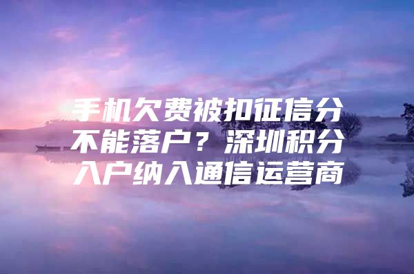 手机欠费被扣征信分不能落户？深圳积分入户纳入通信运营商