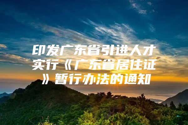 印发广东省引进人才实行《广东省居住证》暂行办法的通知
