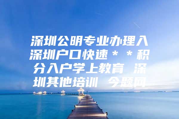 深圳公明专业办理入深圳户口快速＊＊积分入户学上教育 深圳其他培训 今题网
