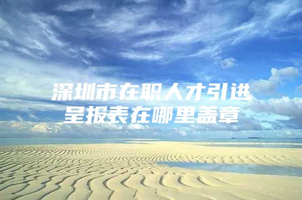 深圳市在职人才引进呈报表在哪里盖章