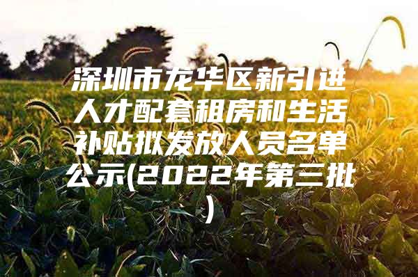 深圳市龙华区新引进人才配套租房和生活补贴拟发放人员名单公示(2022年第三批)