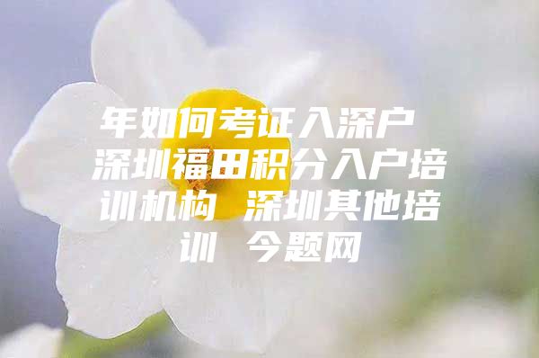 年如何考证入深户 深圳福田积分入户培训机构 深圳其他培训 今题网