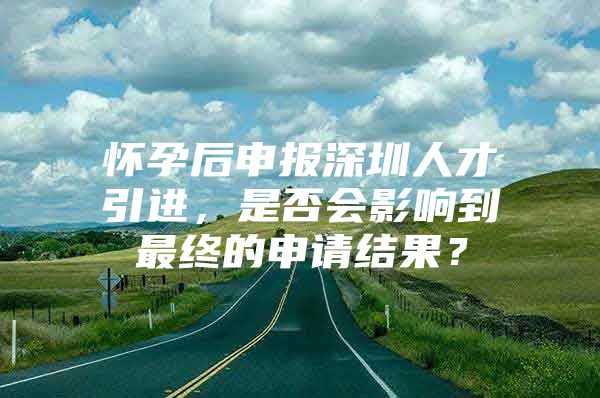 怀孕后申报深圳人才引进，是否会影响到最终的申请结果？