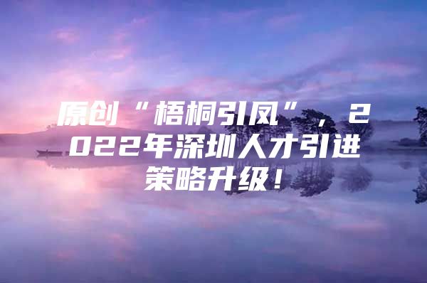 原创“梧桐引凤”，2022年深圳人才引进策略升级！