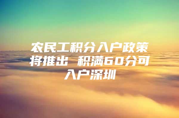 农民工积分入户政策将推出 积满60分可入户深圳