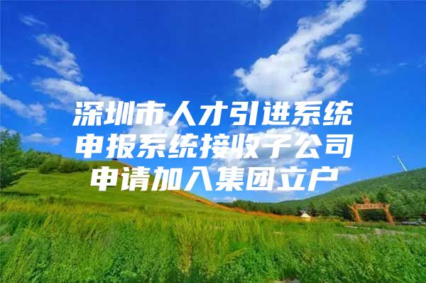 深圳市人才引进系统申报系统接收子公司申请加入集团立户