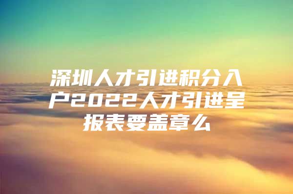 深圳人才引进积分入户2022人才引进呈报表要盖章么