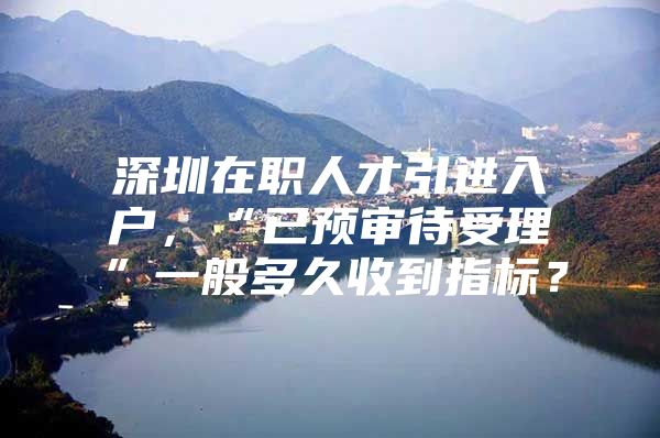深圳在职人才引进入户，“已预审待受理”一般多久收到指标？