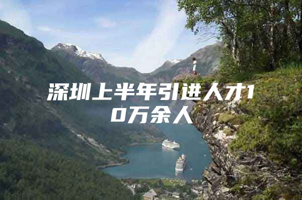 深圳上半年引进人才10万余人