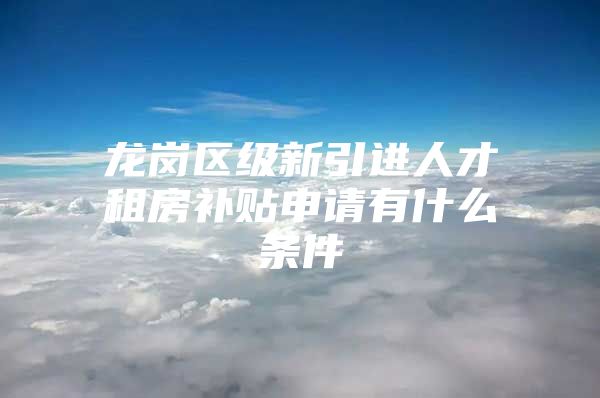 龙岗区级新引进人才租房补贴申请有什么条件