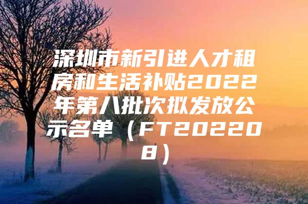 深圳市新引进人才租房和生活补贴2022年第八批次拟发放公示名单（FT202208）
