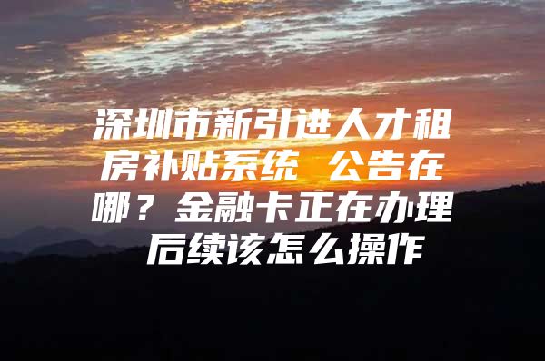 深圳市新引进人才租房补贴系统 公告在哪？金融卡正在办理 后续该怎么操作