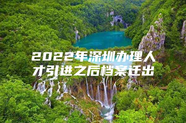 2022年深圳办理人才引进之后档案迁出