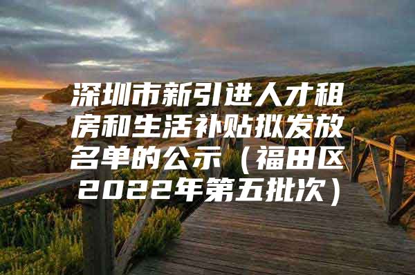 深圳市新引进人才租房和生活补贴拟发放名单的公示（福田区2022年第五批次）