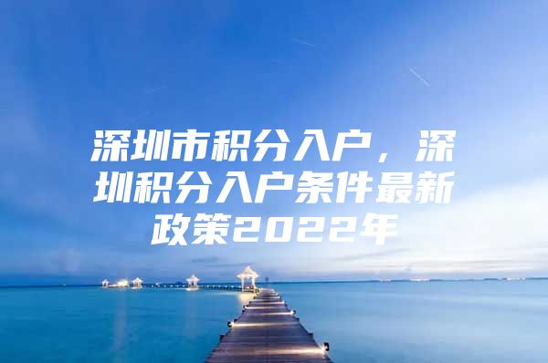 深圳市积分入户，深圳积分入户条件最新政策2022年
