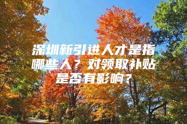 深圳新引进人才是指哪些人？对领取补贴是否有影响？