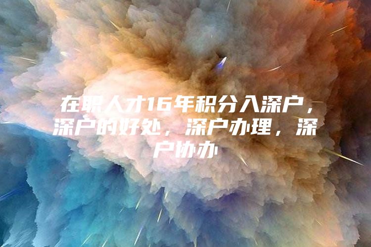 在职人才16年积分入深户，深户的好处，深户办理，深户协办