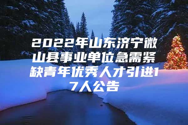 2022年山东济宁微山县事业单位急需紧缺青年优秀人才引进17人公告
