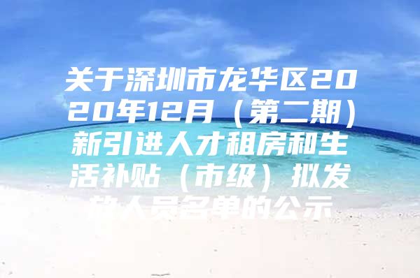 关于深圳市龙华区2020年12月（第二期）新引进人才租房和生活补贴（市级）拟发放人员名单的公示