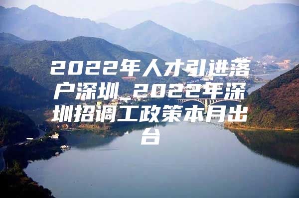 2022年人才引进落户深圳_2022年深圳招调工政策本月出台