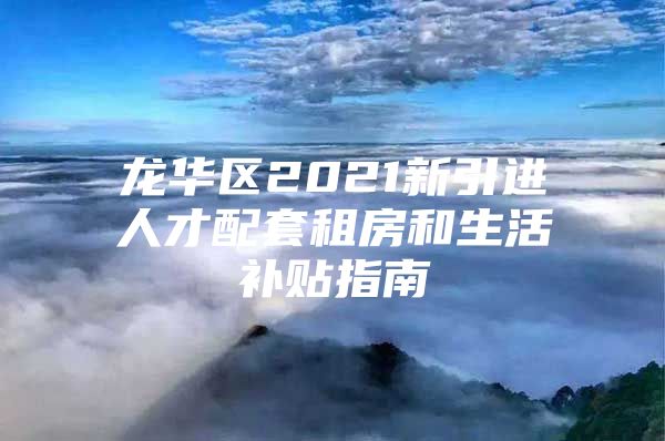 龙华区2021新引进人才配套租房和生活补贴指南