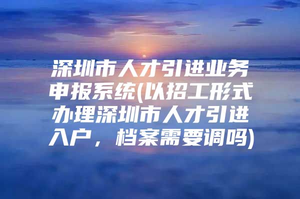 深圳市人才引进业务申报系统(以招工形式办理深圳市人才引进入户，档案需要调吗)