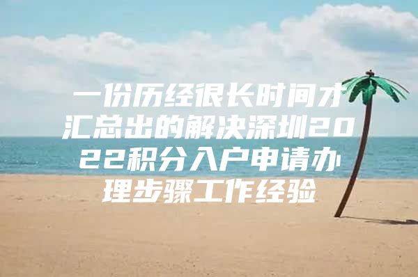 一份历经很长时间才汇总出的解决深圳2022积分入户申请办理步骤工作经验