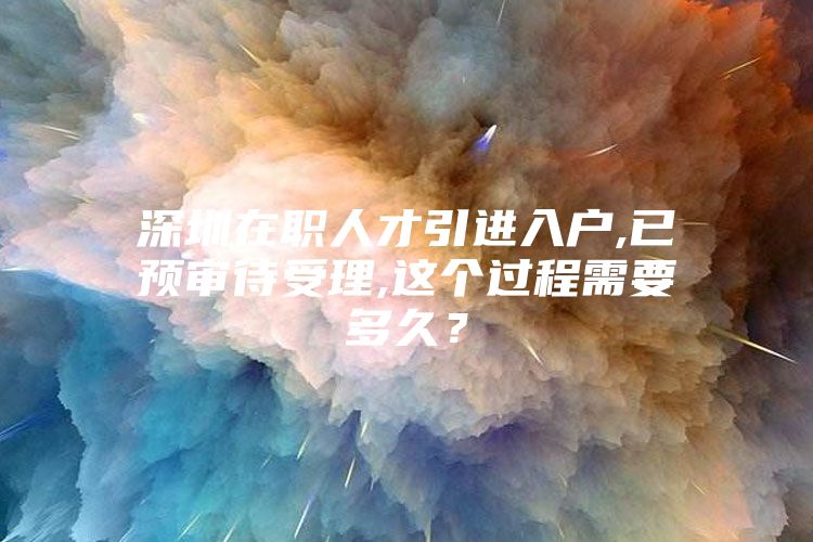 深圳在职人才引进入户,已预审待受理,这个过程需要多久？