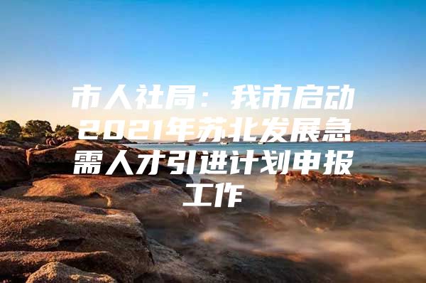 市人社局：我市启动2021年苏北发展急需人才引进计划申报工作
