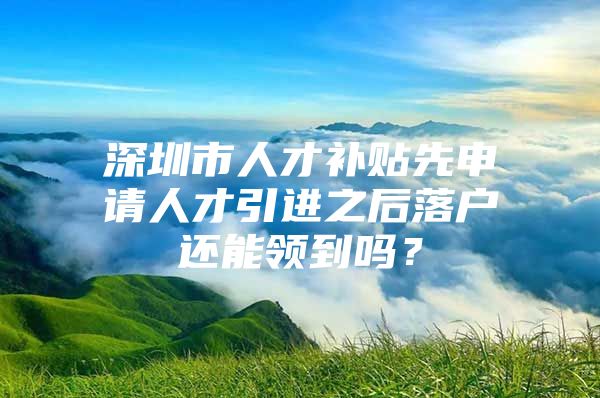 深圳市人才补贴先申请人才引进之后落户还能领到吗？