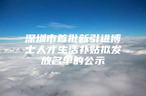 深圳市首批新引进博士人才生活补贴拟发放名单的公示