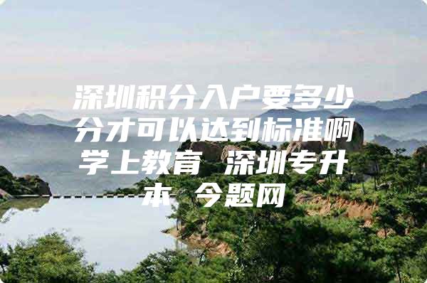 深圳积分入户要多少分才可以达到标准啊学上教育 深圳专升本 今题网