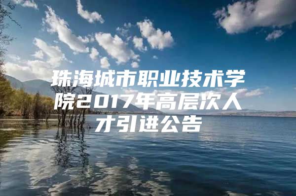 珠海城市职业技术学院2017年高层次人才引进公告