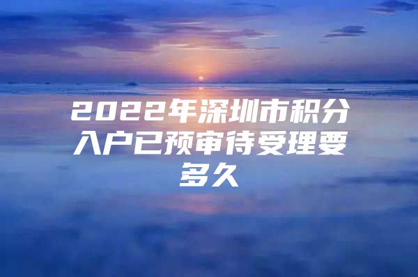 2022年深圳市积分入户已预审待受理要多久