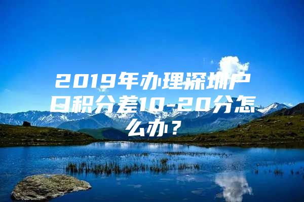2019年办理深圳户口积分差10-20分怎么办？