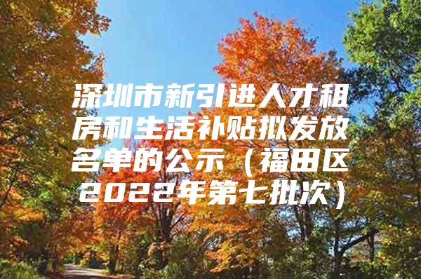 深圳市新引进人才租房和生活补贴拟发放名单的公示（福田区2022年第七批次）