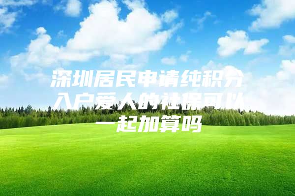 深圳居民申请纯积分入户爱人的社保可以一起加算吗
