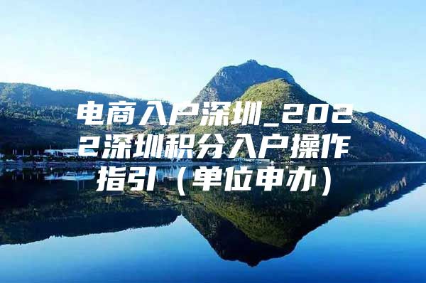 电商入户深圳_2022深圳积分入户操作指引（单位申办）