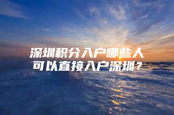 深圳积分入户哪些人可以直接入户深圳？