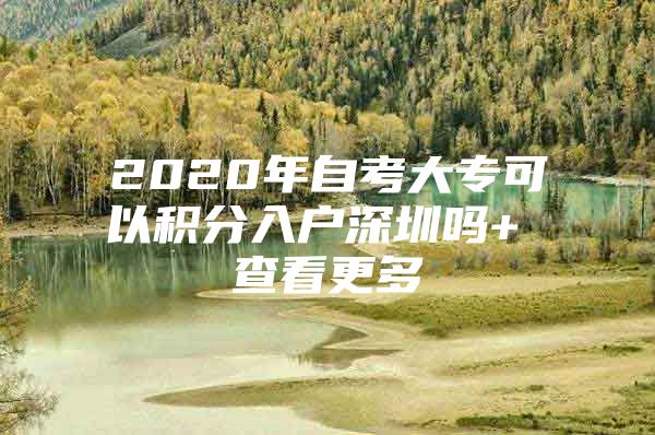 2020年自考大专可以积分入户深圳吗+ 查看更多