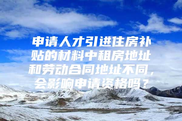 申请人才引进住房补贴的材料中租房地址和劳动合同地址不同，会影响申请资格吗？